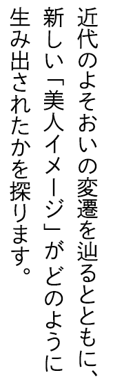 近代のよそおいの変遷を辿るとともに、新しい「美人イメージ」がどのように生み出されたかを探ります。