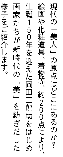 現代の「美人」の原点はどこにあるのか？絵画や化粧道具、着物等、約200点により、生誕150年を迎えた岡田三郎助をはじめ画家たちが新時代の「美」を紡ぎだした様子をご紹介します。