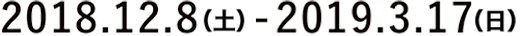 2018年12月8日 土曜日から2019年3月17日 日曜日